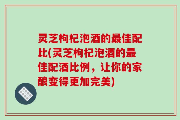 灵芝枸杞泡酒的最佳配比(灵芝枸杞泡酒的最佳配酒比例,让你的家酿变得更加完美)-第1张图片-破壁灵芝孢子粉研究指南 灵芝枸杞泡酒的最佳配比(灵芝枸杞泡酒的最佳配酒比例,让你的家酿变得更加完美)-第1张图片-破壁灵芝孢子粉研究指南