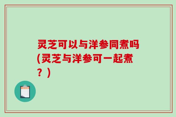 灵芝可以与洋参同煮吗(灵芝与洋参可一起煮?)-第1张图片-破壁灵芝孢子粉研究指南 灵芝可以与洋参同煮吗(灵芝与洋参可一起煮?)-第1张图片-破壁灵芝孢子粉研究指南