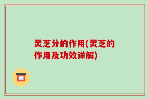 灵芝分的作用(灵芝的作用及功效详解)-第1张图片-破壁灵芝孢子粉研究指南