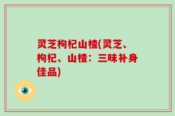 灵芝枸杞山楂(灵芝、枸杞、山楂:三味补身佳品)-第1张图片-破壁灵芝孢子粉研究指南 灵芝枸杞山楂(灵芝、枸杞、山楂:三味补身佳品)-第1张图片-破壁灵芝孢子粉研究指南