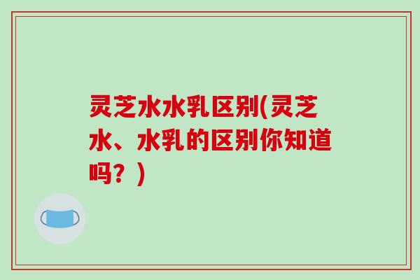 灵芝水水乳区别(灵芝水、水乳的区别你知道吗?)-第1张图片-破壁灵芝孢子粉研究指南 灵芝水水乳区别(灵芝水、水乳的区别你知道吗?)-第1张图片-破壁灵芝孢子粉研究指南