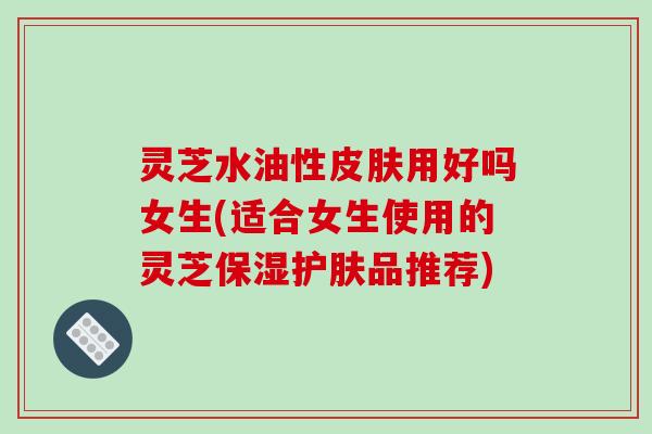 灵芝水油性皮肤用好吗女生(适合女生使用的灵芝保湿护肤品推荐)-第1张图片-破壁灵芝孢子粉研究指南 灵芝水油性皮肤用好吗女生(适合女生使用的灵芝保湿护肤品推荐)-第1张图片-破壁灵芝孢子粉研究指南