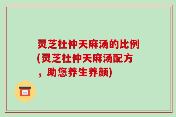 灵芝杜仲天麻汤的比例(灵芝杜仲天麻汤配方，助您养生养颜)-第1张图片-破壁灵芝孢子粉研究指南
