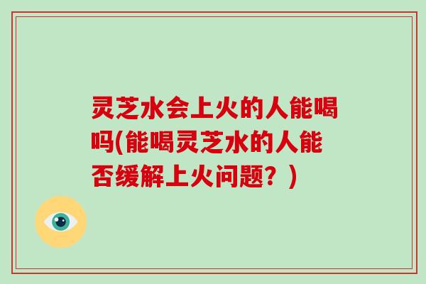 灵芝水会上火的人能喝吗(能喝灵芝水的人能否缓解上火问题？)-第1张图片-破壁灵芝孢子粉研究指南