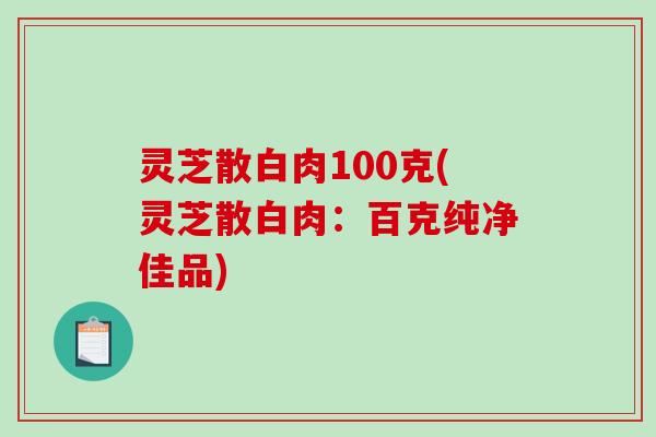 灵芝散白肉100克(灵芝散白肉：百克纯净佳品)-第1张图片-破壁灵芝孢子粉研究指南