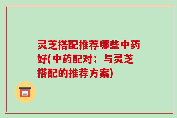 灵芝搭配推荐哪些中药好(中药配对：与灵芝搭配的推荐方案)-第1张图片-破壁灵芝孢子粉研究指南