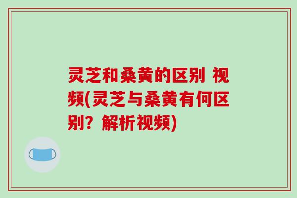 灵芝和桑黄的区别 视频(灵芝与桑黄有何区别？解析视频)-第1张图片-破壁灵芝孢子粉研究指南