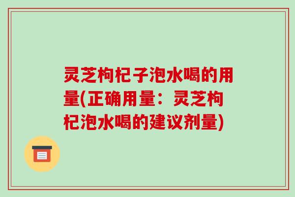 灵芝枸杞子泡水喝的用量(正确用量：灵芝枸杞泡水喝的建议剂量)-第1张图片-破壁灵芝孢子粉研究指南