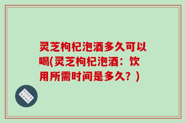 灵芝枸杞泡酒多久可以喝(灵芝枸杞泡酒：饮用所需时间是多久？)-第1张图片-破壁灵芝孢子粉研究指南