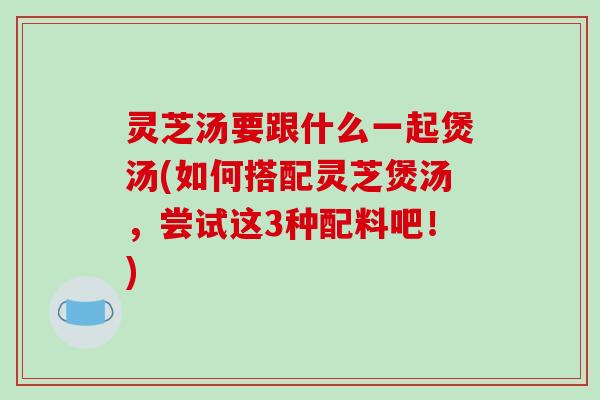 灵芝汤要跟什么一起煲汤(如何搭配灵芝煲汤,尝试这3种配料吧!)-第1张图片-破壁灵芝孢子粉研究指南 灵芝汤要跟什么一起煲汤(如何搭配灵芝煲汤,尝试这3种配料吧!)-第1张图片-破壁灵芝孢子粉研究指南
