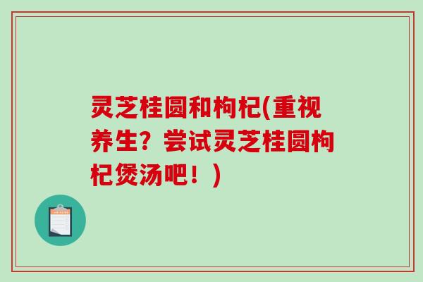灵芝桂圆和枸杞(重视养生？尝试灵芝桂圆枸杞煲汤吧！)-第1张图片-破壁灵芝孢子粉研究指南