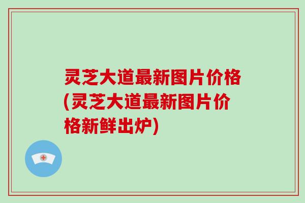 灵芝大道最新图片价格(灵芝大道最新图片价格新鲜出炉)-第1张图片-破壁灵芝孢子粉研究指南