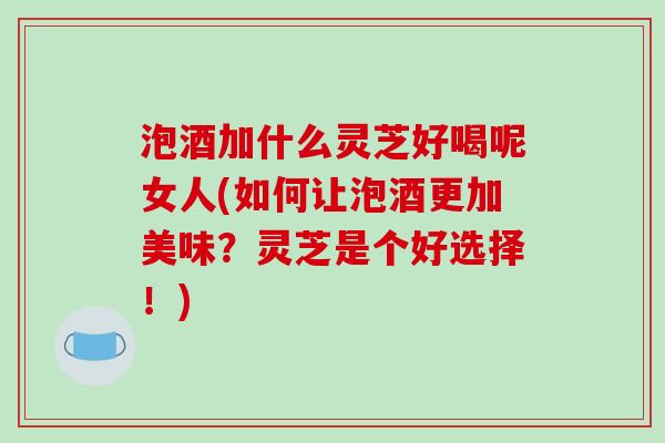 泡酒加什么灵芝好喝呢女人(如何让泡酒更加美味?灵芝是个好选择!)-第1张图片-破壁灵芝孢子粉研究指南 泡酒加什么灵芝好喝呢女人(如何让泡酒更加美味?灵芝是个好选择!)-第1张图片-破壁灵芝孢子粉研究指南