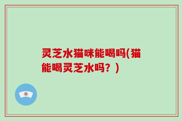 灵芝水猫咪能喝吗(猫能喝灵芝水吗?)-第1张图片-破壁灵芝孢子粉研究指南 灵芝水猫咪能喝吗(猫能喝灵芝水吗?)-第1张图片-破壁灵芝孢子粉研究指南