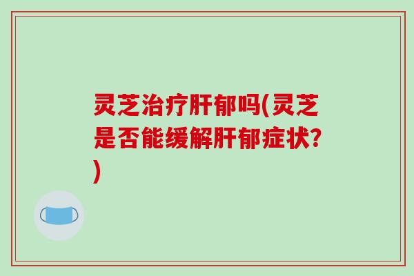 灵芝治疗肝郁吗(灵芝是否能缓解肝郁症状?)-第1张图片-破壁灵芝孢子粉研究指南 灵芝治疗肝郁吗(灵芝是否能缓解肝郁症状?)-第1张图片-破壁灵芝孢子粉研究指南