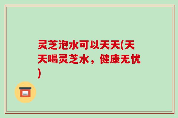 灵芝泡水可以天天(天天喝灵芝水，健康无忧)-第1张图片-破壁灵芝孢子粉研究指南