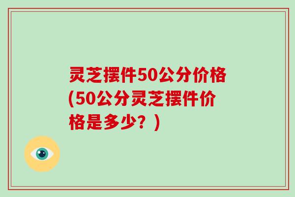 灵芝摆件50公分价格(50公分灵芝摆件价格是多少?)-第1张图片-破壁灵芝孢子粉研究指南 灵芝摆件50公分价格(50公分灵芝摆件价格是多少?)-第1张图片-破壁灵芝孢子粉研究指南