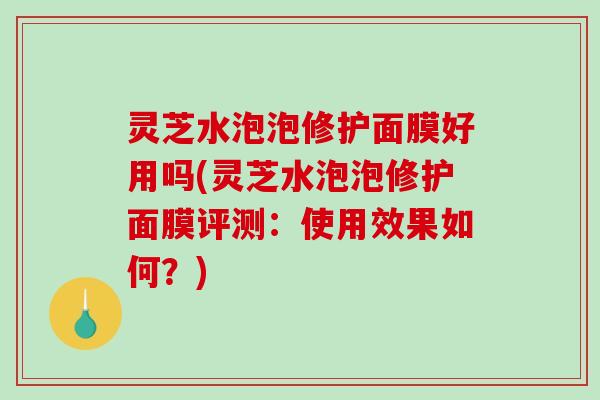 灵芝水泡泡修护面膜好用吗(灵芝水泡泡修护面膜评测:使用效果如何?)-第1张图片-破壁灵芝孢子粉研究指南 灵芝水泡泡修护面膜好用吗(灵芝水泡泡修护面膜评测:使用效果如何?)-第1张图片-破壁灵芝孢子粉研究指南