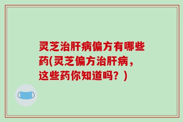 灵芝治肝病偏方有哪些药(灵芝偏方治肝病,这些药你知道吗?)-第1张图片-破壁灵芝孢子粉研究指南 灵芝治肝病偏方有哪些药(灵芝偏方治肝病,这些药你知道吗?)-第1张图片-破壁灵芝孢子粉研究指南