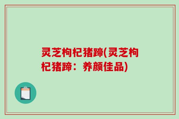 灵芝枸杞猪蹄(灵芝枸杞猪蹄:养颜佳品)-第1张图片-破壁灵芝孢子粉研究指南 灵芝枸杞猪蹄(灵芝枸杞猪蹄:养颜佳品)-第1张图片-破壁灵芝孢子粉研究指南