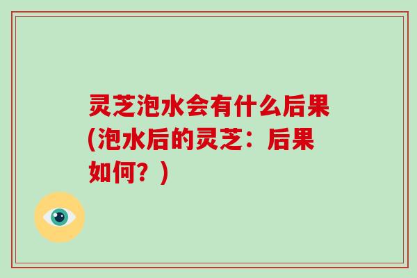 灵芝泡水会有什么后果(泡水后的灵芝：后果如何？)-第1张图片-破壁灵芝孢子粉研究指南