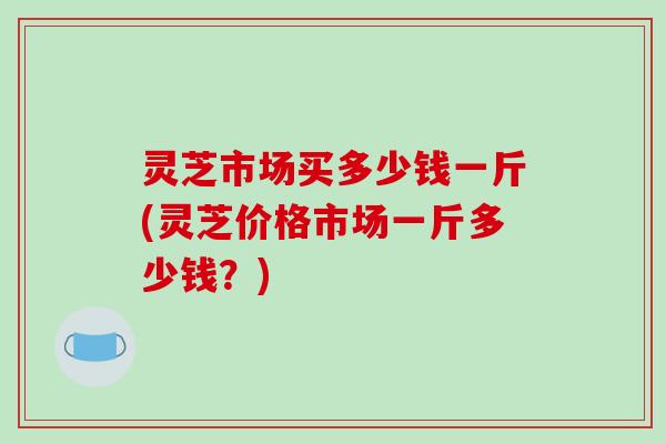 灵芝市场买多少钱一斤(灵芝价格市场一斤多少钱？)-第1张图片-破壁灵芝孢子粉研究指南