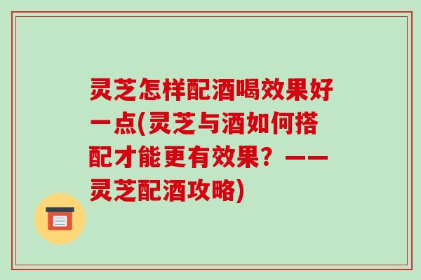 灵芝怎样配酒喝效果好一点(灵芝与酒如何搭配才能更有效果？——灵芝配酒攻略)-第1张图片-破壁灵芝孢子粉研究指南