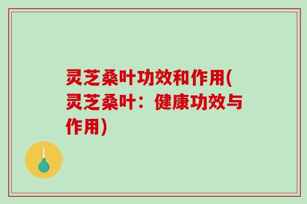 灵芝桑叶功效和作用(灵芝桑叶:健康功效与作用)-第1张图片-破壁灵芝孢子粉研究指南 灵芝桑叶功效和作用(灵芝桑叶:健康功效与作用)-第1张图片-破壁灵芝孢子粉研究指南