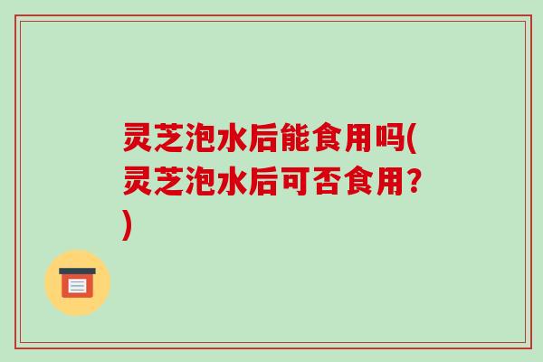 灵芝泡水后能食用吗(灵芝泡水后可否食用?)-第1张图片-破壁灵芝孢子粉研究指南 灵芝泡水后能食用吗(灵芝泡水后可否食用?)-第1张图片-破壁灵芝孢子粉研究指南