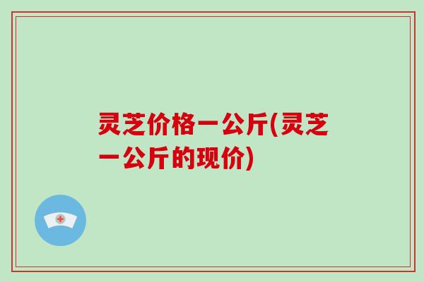 灵芝价格一公斤(灵芝一公斤的现价)-第1张图片-破壁灵芝孢子粉研究指南 灵芝价格一公斤(灵芝一公斤的现价)-第1张图片-破壁灵芝孢子粉研究指南