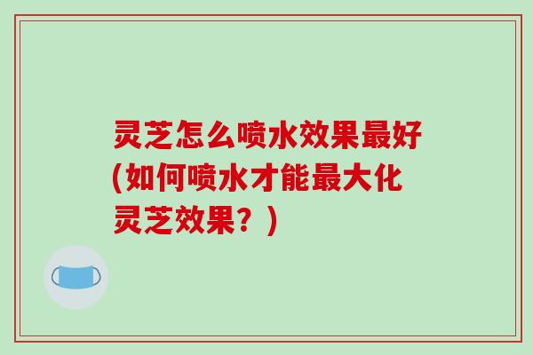 灵芝怎么喷水效果最好(如何喷水才能最大化灵芝效果?)-第1张图片-破壁灵芝孢子粉研究指南 灵芝怎么喷水效果最好(如何喷水才能最大化灵芝效果?)-第1张图片-破壁灵芝孢子粉研究指南