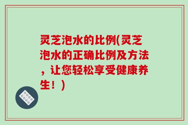 灵芝泡水的比例(灵芝泡水的正确比例及方法，让您轻松享受健康养生！)-第1张图片-破壁灵芝孢子粉研究指南