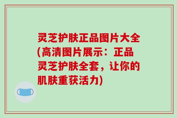 灵芝护肤正品图片大全(高清图片展示:正品灵芝护肤全套,让你的肌肤重获活力)-第1张图片-破壁灵芝孢子粉研究指南 灵芝护肤正品图片大全(高清图片展示:正品灵芝护肤全套,让你的肌肤重获活力)-第1张图片-破壁灵芝孢子粉研究指南