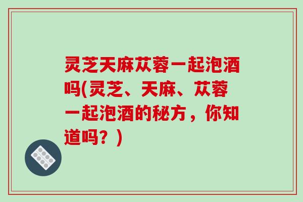 灵芝天麻苁蓉一起泡酒吗(灵芝、天麻、苁蓉一起泡酒的秘方,你知道吗?)-第1张图片-破壁灵芝孢子粉研究指南 灵芝天麻苁蓉一起泡酒吗(灵芝、天麻、苁蓉一起泡酒的秘方,你知道吗?)-第1张图片-破壁灵芝孢子粉研究指南