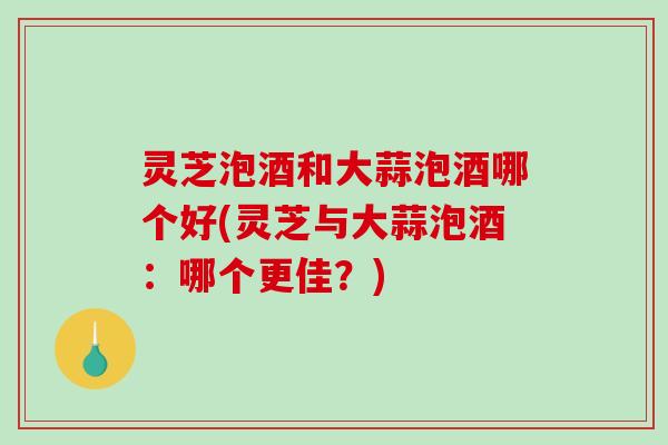 灵芝泡酒和大蒜泡酒哪个好(灵芝与大蒜泡酒:哪个更佳?)-第1张图片-破壁灵芝孢子粉研究指南 灵芝泡酒和大蒜泡酒哪个好(灵芝与大蒜泡酒:哪个更佳?)-第1张图片-破壁灵芝孢子粉研究指南