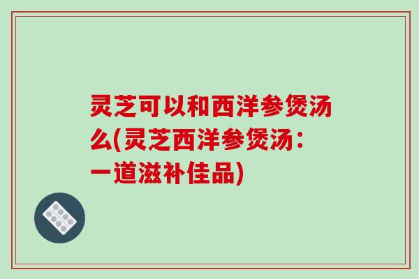 灵芝可以和西洋参煲汤么(灵芝西洋参煲汤:一道滋补佳品)-第1张图片-破壁灵芝孢子粉研究指南 灵芝可以和西洋参煲汤么(灵芝西洋参煲汤:一道滋补佳品)-第1张图片-破壁灵芝孢子粉研究指南