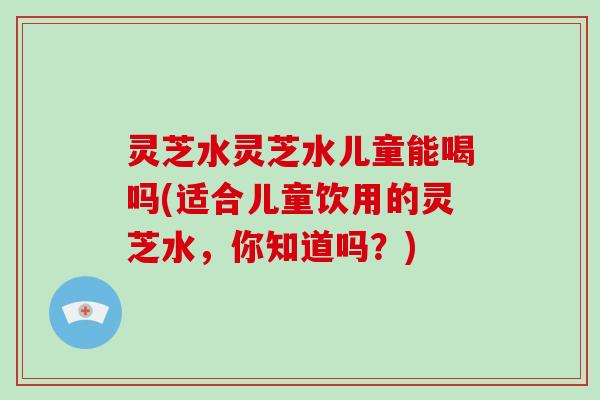 灵芝水灵芝水儿童能喝吗(适合儿童饮用的灵芝水,你知道吗?)-第1张图片-破壁灵芝孢子粉研究指南 灵芝水灵芝水儿童能喝吗(适合儿童饮用的灵芝水,你知道吗?)-第1张图片-破壁灵芝孢子粉研究指南