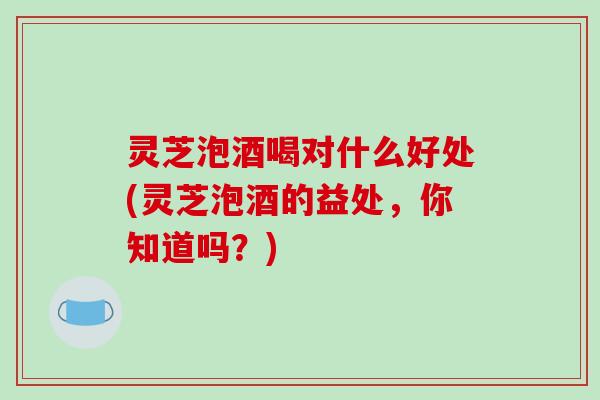 灵芝泡酒喝对什么好处(灵芝泡酒的益处，你知道吗？)-第1张图片-破壁灵芝孢子粉研究指南