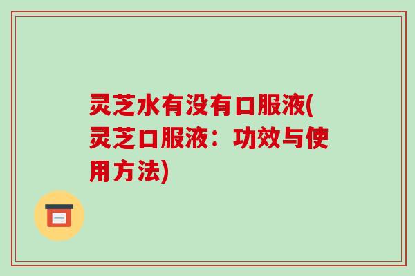 灵芝水有没有口服液(灵芝口服液：功效与使用方法)-第1张图片-破壁灵芝孢子粉研究指南