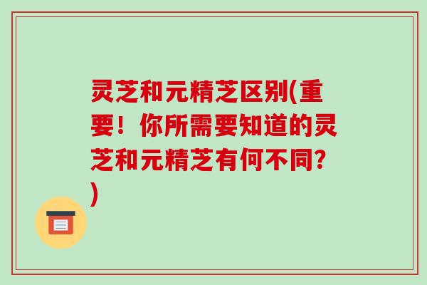 灵芝和元精芝区别(重要!你所需要知道的灵芝和元精芝有何不同?)-第1张图片-破壁灵芝孢子粉研究指南 灵芝和元精芝区别(重要!你所需要知道的灵芝和元精芝有何不同?)-第1张图片-破壁灵芝孢子粉研究指南