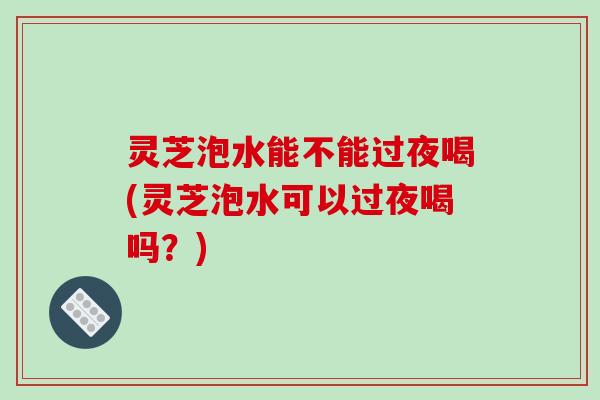 灵芝泡水能不能过夜喝(灵芝泡水可以过夜喝吗?)-第1张图片-破壁灵芝孢子粉研究指南 灵芝泡水能不能过夜喝(灵芝泡水可以过夜喝吗?)-第1张图片-破壁灵芝孢子粉研究指南