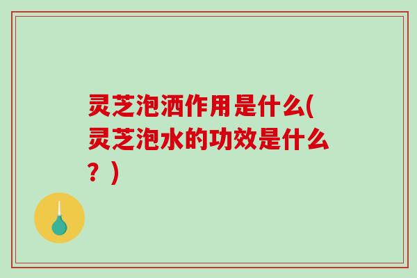 灵芝泡洒作用是什么(灵芝泡水的功效是什么？)-第1张图片-破壁灵芝孢子粉研究指南