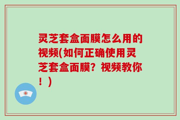 灵芝套盒面膜怎么用的视频(如何正确使用灵芝套盒面膜？视频教你！)-第1张图片-破壁灵芝孢子粉研究指南
