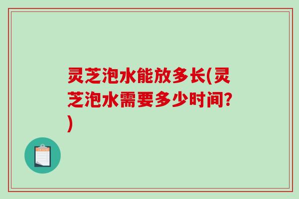 灵芝泡水能放多长(灵芝泡水需要多少时间?)-第1张图片-破壁灵芝孢子粉研究指南 灵芝泡水能放多长(灵芝泡水需要多少时间?)-第1张图片-破壁灵芝孢子粉研究指南