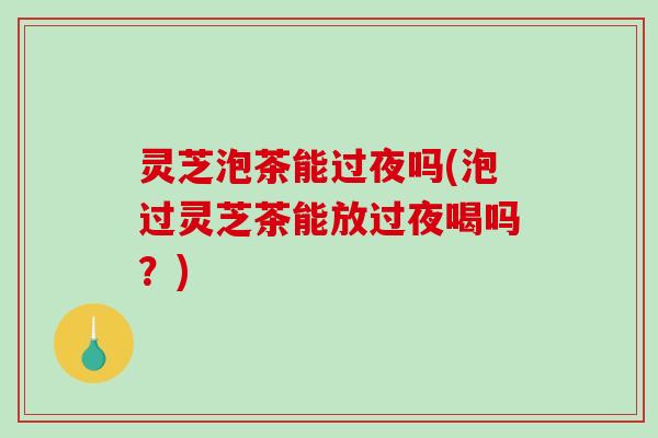 灵芝泡茶能过夜吗(泡过灵芝茶能放过夜喝吗?)-第1张图片-破壁灵芝孢子粉研究指南 灵芝泡茶能过夜吗(泡过灵芝茶能放过夜喝吗?)-第1张图片-破壁灵芝孢子粉研究指南