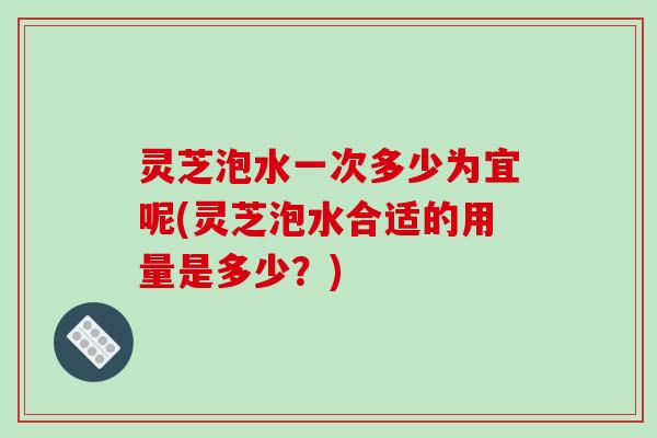 灵芝泡水一次多少为宜呢(灵芝泡水合适的用量是多少?)-第1张图片-破壁灵芝孢子粉研究指南 灵芝泡水一次多少为宜呢(灵芝泡水合适的用量是多少?)-第1张图片-破壁灵芝孢子粉研究指南