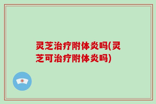 灵芝治疗附体炎吗(灵芝可治疗附体炎吗)-第1张图片-破壁灵芝孢子粉研究指南 灵芝治疗附体炎吗(灵芝可治疗附体炎吗)-第1张图片-破壁灵芝孢子粉研究指南