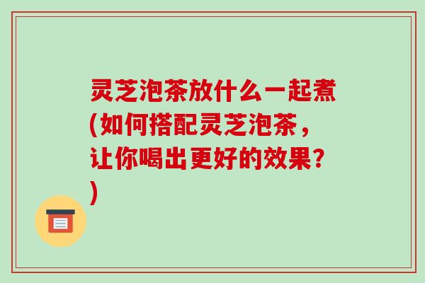 灵芝泡茶放什么一起煮(如何搭配灵芝泡茶，让你喝出更好的效果？)-第1张图片-破壁灵芝孢子粉研究指南