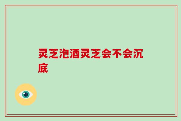 灵芝泡酒灵芝会不会沉底-第1张图片-破壁灵芝孢子粉研究指南