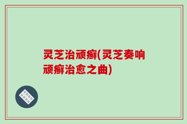 灵芝治顽癣(灵芝奏响顽癣治愈之曲)-第1张图片-破壁灵芝孢子粉研究指南 灵芝治顽癣(灵芝奏响顽癣治愈之曲)-第1张图片-破壁灵芝孢子粉研究指南